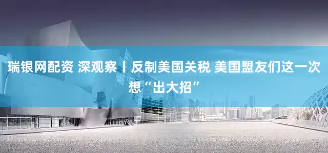 瑞银网配资 深观察丨反制美国关税 美国盟友们这一次想“出大招”