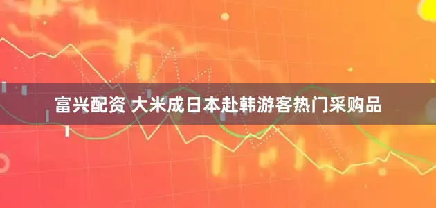 富兴配资 大米成日本赴韩游客热门采购品
