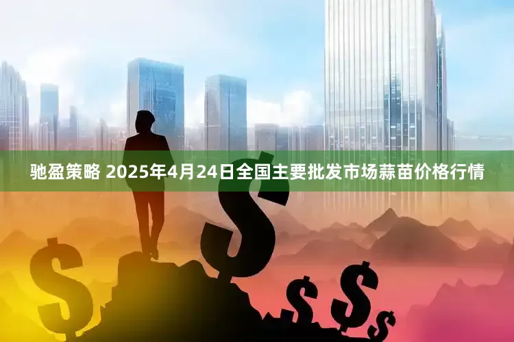 驰盈策略 2025年4月24日全国主要批发市场蒜苗价格行情