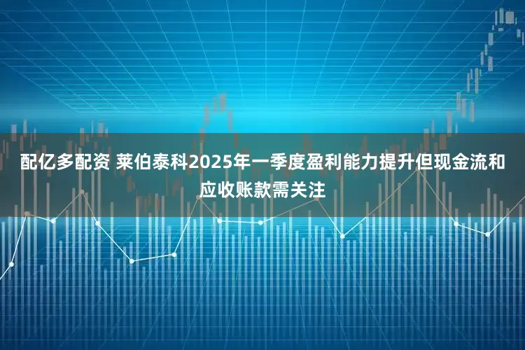 配亿多配资 莱伯泰科2025年一季度盈利能力提升但现金流和应收账款需关注