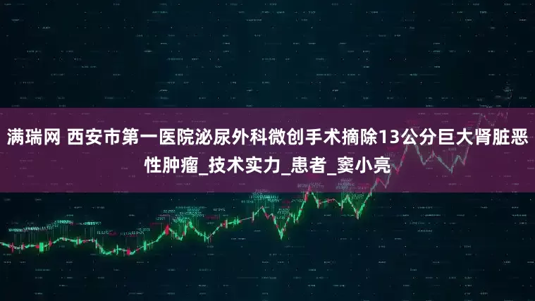满瑞网 西安市第一医院泌尿外科微创手术摘除13公分巨大肾脏恶性肿瘤_技术实力_患者_窦小亮