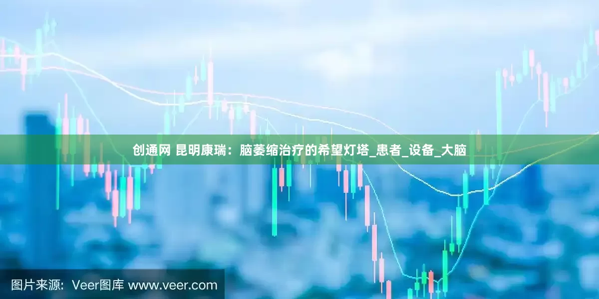 创通网 昆明康瑞：脑萎缩治疗的希望灯塔_患者_设备_大脑