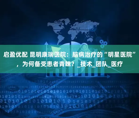 启盈优配 昆明康瑞医院：脑病治疗的“明星医院”，为何备受患者青睐？_技术_团队_医疗
