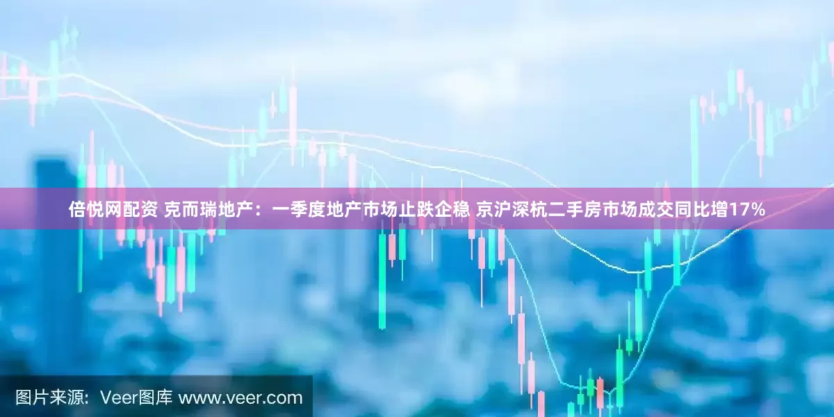 倍悦网配资 克而瑞地产：一季度地产市场止跌企稳 京沪深杭二手房市场成交同比增17%