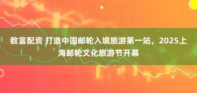 致富配资 打造中国邮轮入境旅游第一站，2025上海邮轮文化旅游节开幕