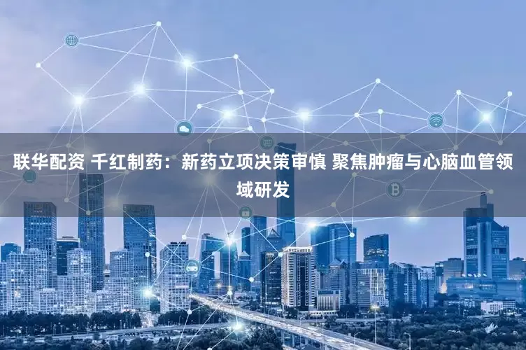 联华配资 千红制药：新药立项决策审慎 聚焦肿瘤与心脑血管领域研发