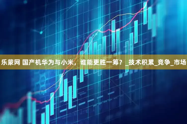 乐蒙网 国产机华为与小米，谁能更胜一筹？_技术积累_竞争_市场