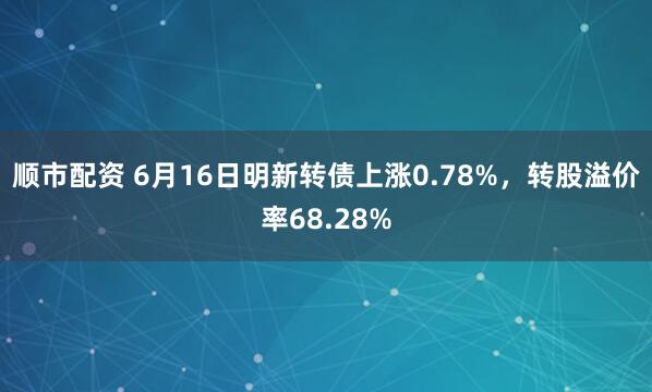 顺市配资 6月16日明新转债上涨0.78%，转股溢价率68.28%
