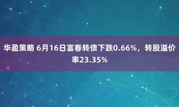 华盈策略 6月16日富春转债下跌0.66%，转股溢价率23.35%