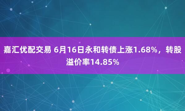 嘉汇优配交易 6月16日永和转债上涨1.68%，转股溢价率14.85%