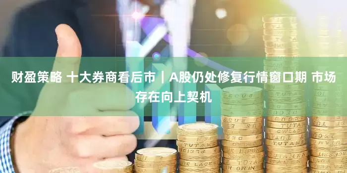 财盈策略 十大券商看后市｜A股仍处修复行情窗口期 市场存在向上契机