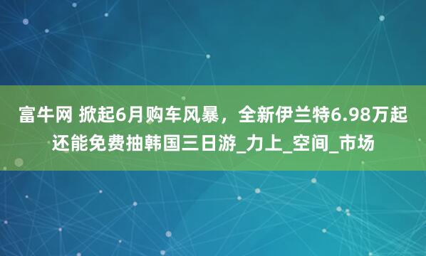富牛网 掀起6月购车风暴，全新伊兰特6.98万起还能免费抽韩国三日游_力上_空间_市场