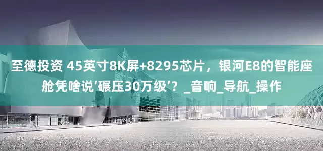 至德投资 45英寸8K屏+8295芯片，银河E8的智能座舱凭啥说‘碾压30万级’？_音响_导航_操作