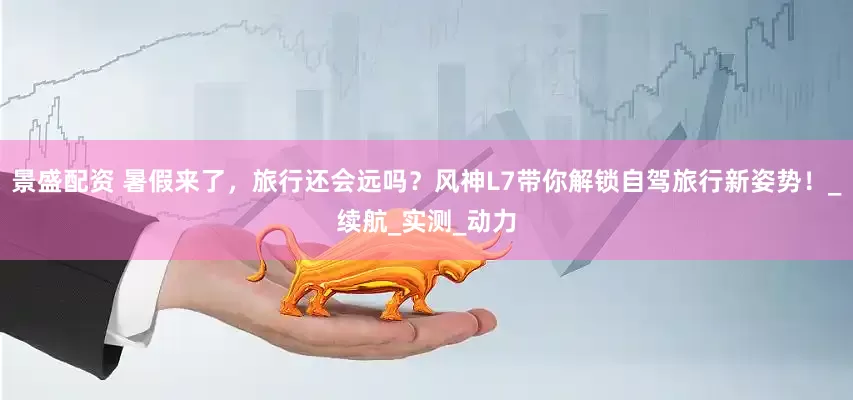 景盛配资 暑假来了，旅行还会远吗？风神L7带你解锁自驾旅行新姿势！_续航_实测_动力