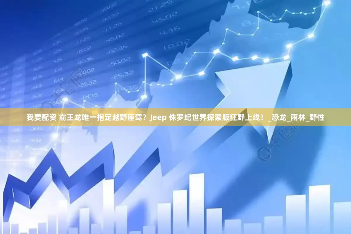我要配资 霸王龙唯一指定越野座驾？Jeep 侏罗纪世界探索版狂野上线！_恐龙_雨林_野性