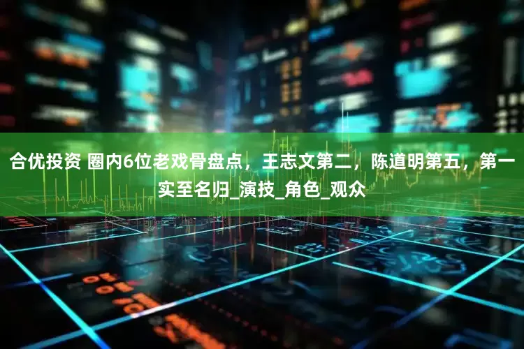 合优投资 圈内6位老戏骨盘点，王志文第二，陈道明第五，第一实至名归_演技_角色_观众