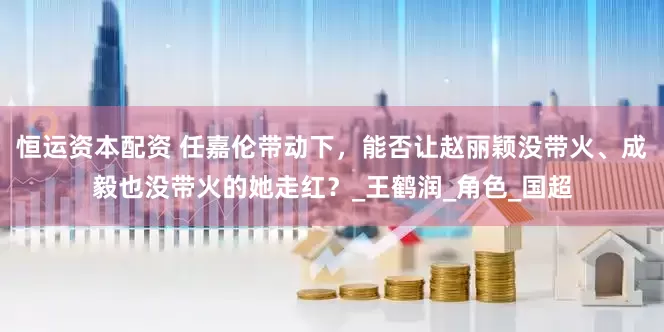 恒运资本配资 任嘉伦带动下，能否让赵丽颖没带火、成毅也没带火的她走红？_王鹤润_角色_国超