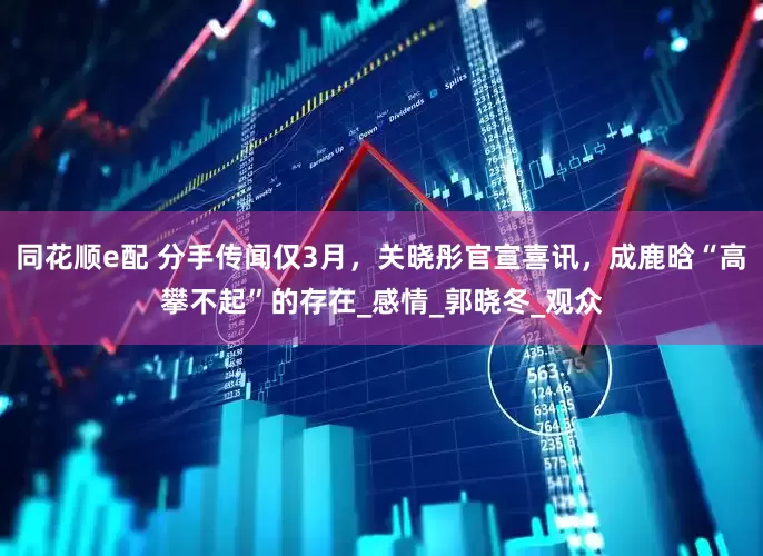 同花顺e配 分手传闻仅3月，关晓彤官宣喜讯，成鹿晗“高攀不起”的存在_感情_郭晓冬_观众