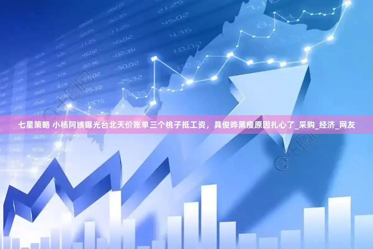 七星策略 小杨阿姨曝光台北天价账单三个桃子抵工资，具俊晔黑瘦原因扎心了_采购_经济_网友
