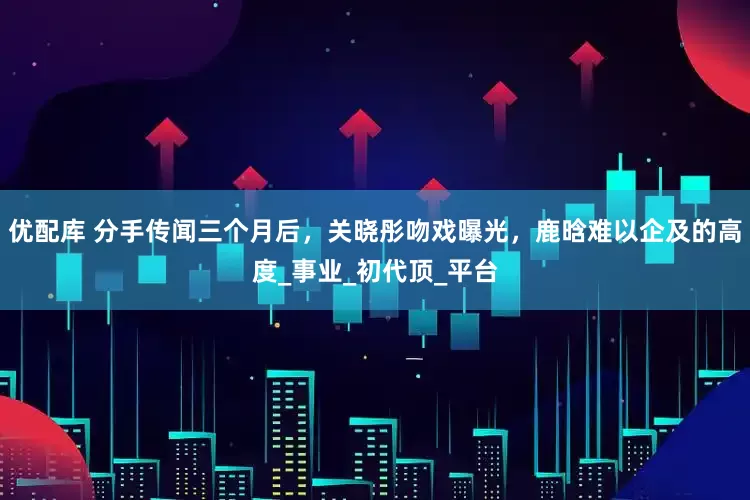 优配库 分手传闻三个月后，关晓彤吻戏曝光，鹿晗难以企及的高度_事业_初代顶_平台