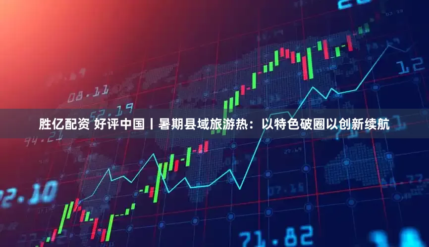 胜亿配资 好评中国丨暑期县域旅游热：以特色破圈以创新续航