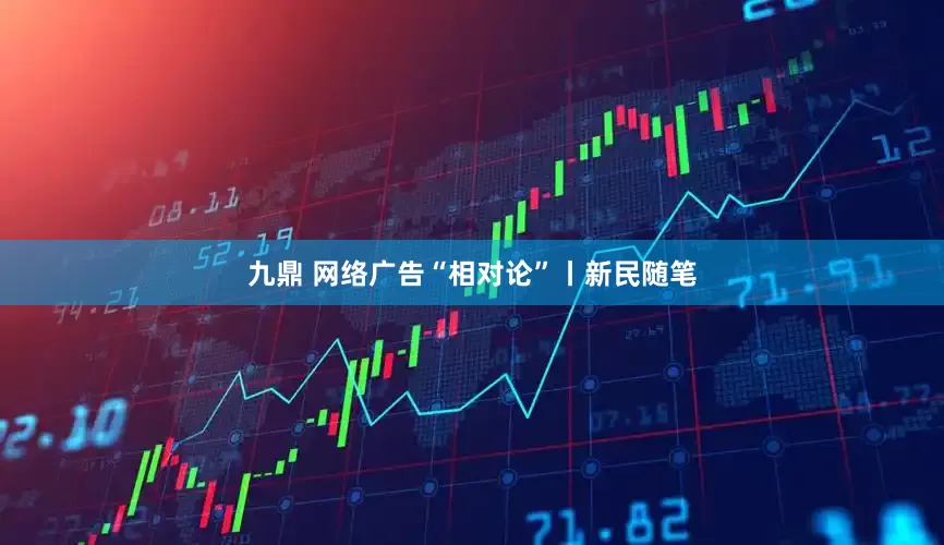 九鼎 网络广告“相对论”丨新民随笔