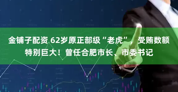 金铺子配资 62岁原正部级“老虎”，受贿数额特别巨大！曾任合肥市长、市委书记