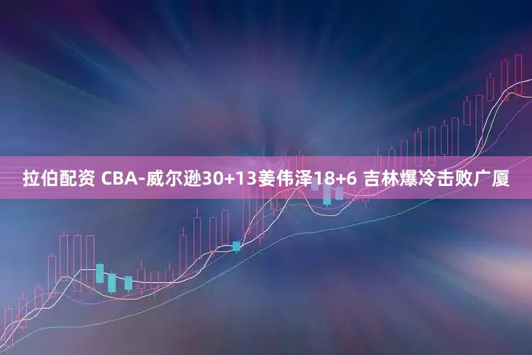 拉伯配资 CBA-威尔逊30+13姜伟泽18+6 吉林爆冷击败广厦