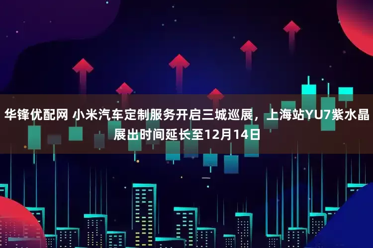 华锋优配网 小米汽车定制服务开启三城巡展，上海站YU7紫水晶展出时间延长至12月14日