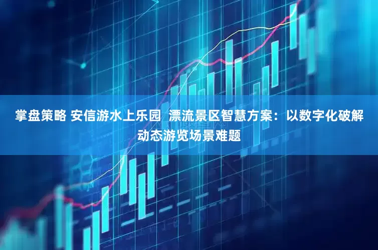 掌盘策略 安信游水上乐园 漂流景区智慧方案:以数字化破解动态游览场景难题