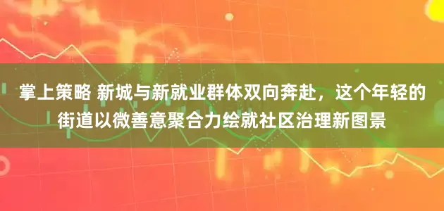 掌上策略 新城与新就业群体双向奔赴,这个年轻的街道以微善意聚合力绘就社区治理新图景